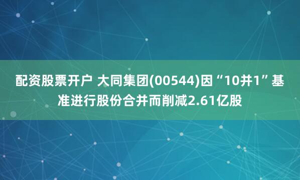 配资股票开户 大同集团(00544)因“10并1”基准进行股份合并而削减2.61亿股