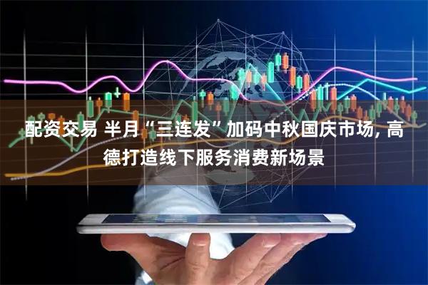 配资交易 半月“三连发”加码中秋国庆市场, 高德打造线下服务消费新场景