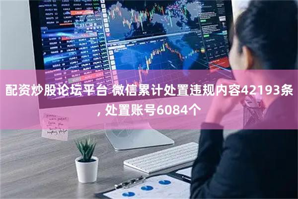 配资炒股论坛平台 微信累计处置违规内容42193条, 处置账号6084个
