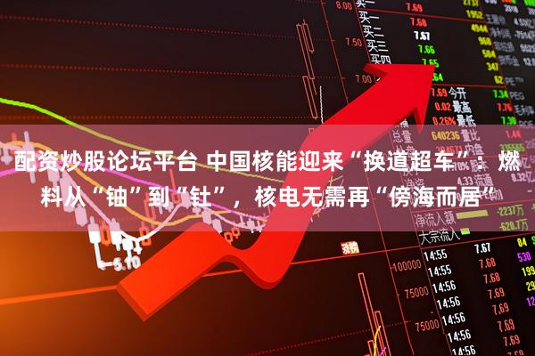 配资炒股论坛平台 中国核能迎来“换道超车”：燃料从“铀”到“钍”，核电无需再“傍海而居”