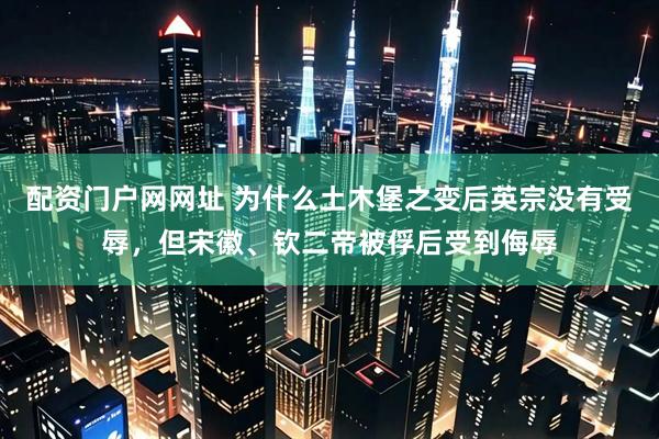 配资门户网网址 为什么土木堡之变后英宗没有受辱，但宋徽、钦二帝被俘后受到侮辱