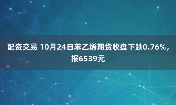 配资交易 10月24日苯乙烯期货收盘下跌0.76%，报6539元