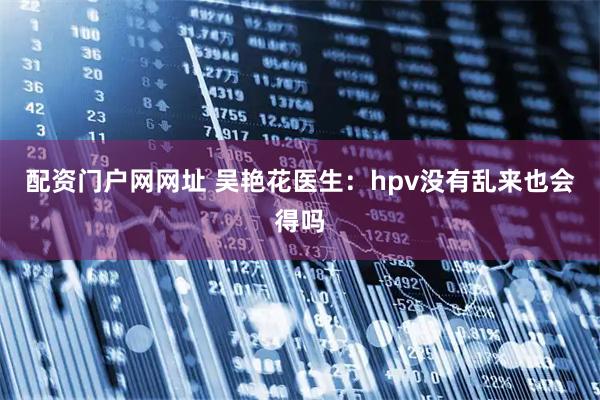 配资门户网网址 吴艳花医生：hpv没有乱来也会得吗