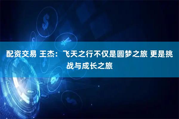 配资交易 王杰：飞天之行不仅是圆梦之旅 更是挑战与成长之旅