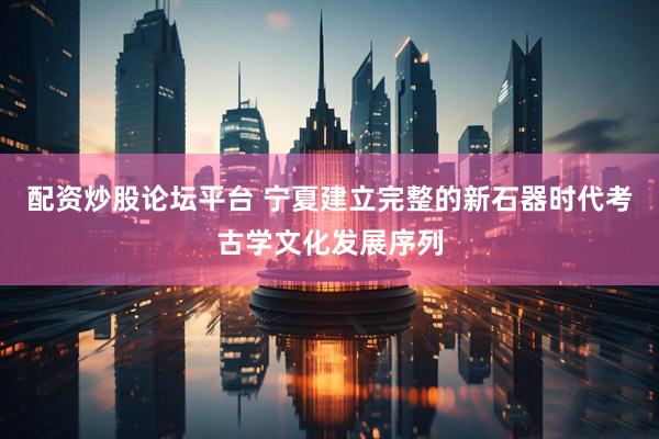 配资炒股论坛平台 宁夏建立完整的新石器时代考古学文化发展序列