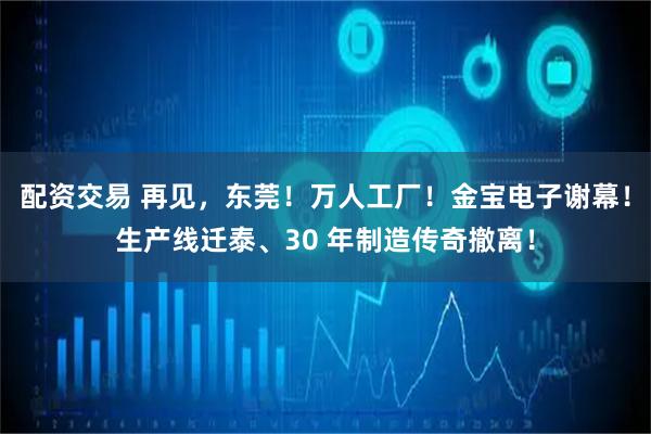 配资交易 再见，东莞！万人工厂！金宝电子谢幕！生产线迁泰、30 年制造传奇撤离！