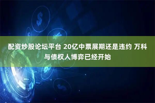 配资炒股论坛平台 20亿中票展期还是违约 万科与债权人博弈已经开始