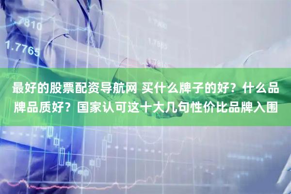 最好的股票配资导航网 买什么牌子的好？什么品牌品质好？国家认可这十大几句性价比品牌入围