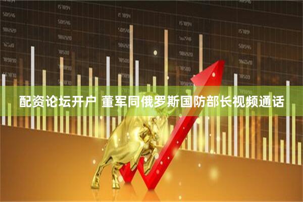 配资论坛开户 董军同俄罗斯国防部长视频通话