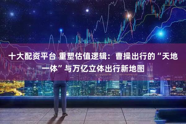 十大配资平台 重塑估值逻辑：曹操出行的“天地一体”与万亿立体出行新地图