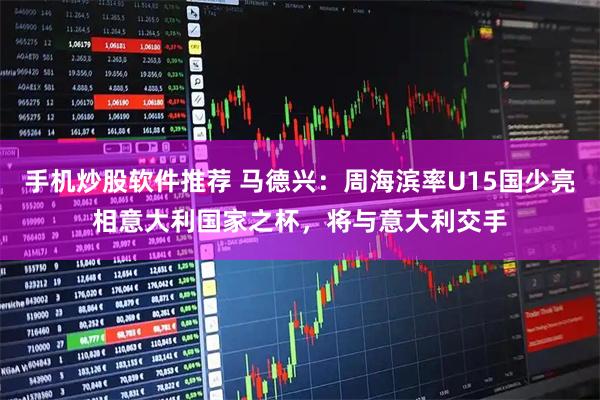 手机炒股软件推荐 马德兴：周海滨率U15国少亮相意大利国家之杯，将与意大利交手
