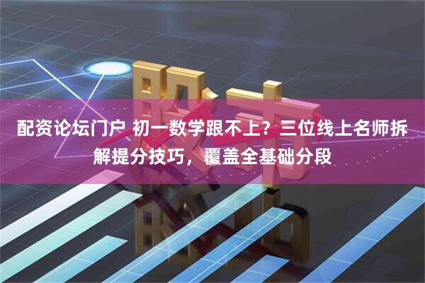配资论坛门户 初一数学跟不上？三位线上名师拆解提分技巧，覆盖全基础分段