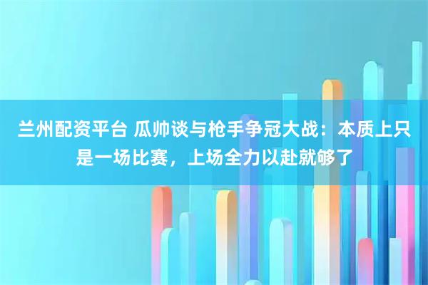 兰州配资平台 瓜帅谈与枪手争冠大战：本质上只是一场比赛，上场全力以赴就够了