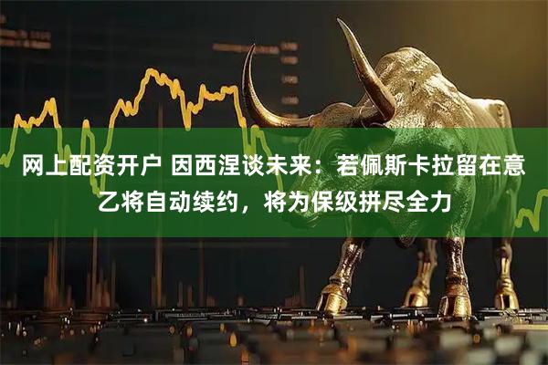 网上配资开户 因西涅谈未来：若佩斯卡拉留在意乙将自动续约，将为保级拼尽全力