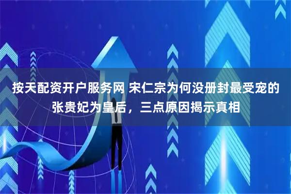 按天配资开户服务网 宋仁宗为何没册封最受宠的张贵妃为皇后，三点原因揭示真相