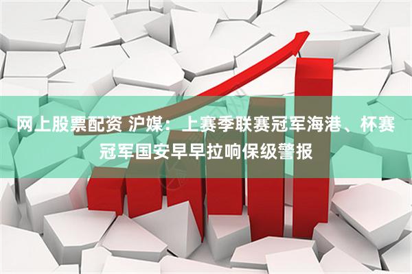 网上股票配资 沪媒：上赛季联赛冠军海港、杯赛冠军国安早早拉响保级警报
